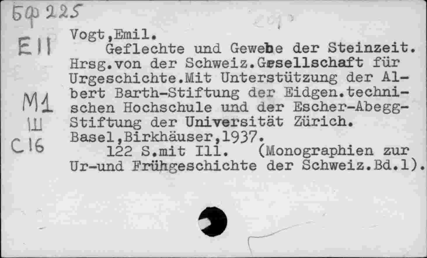 ﻿~ j Vogt »Emil.
* I I Geflechte und Gewebe der Steinzeit. Hrsg.von der Schweiz.Gesellschaft für Urgeschichte.Mit Unterstützung der Al-bert Barth-Stiftung der Eidgen.techni-ivl-L sehen Hochschule und der Escher-Abegg-ЦЈ Stiftung der Universität Zürich.
Basel, Birkhäuser ,1937»
,122 S.mit Ill. (Monographien zur Ur-und Frühgeschichte der Schweiz.Bd.l).